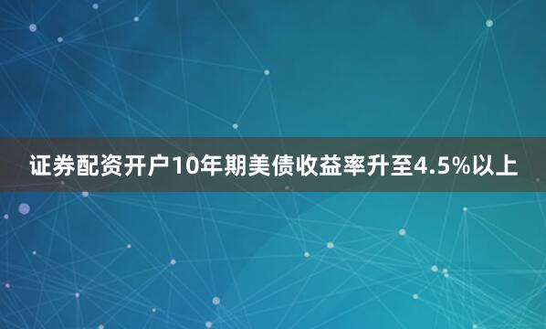 证券配资开户10年期美债收益率升至4.5%以上