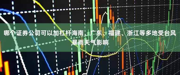 哪个证券公司可以加杠杆海南、广东、福建、浙江等多地受台风暴雨天气影响