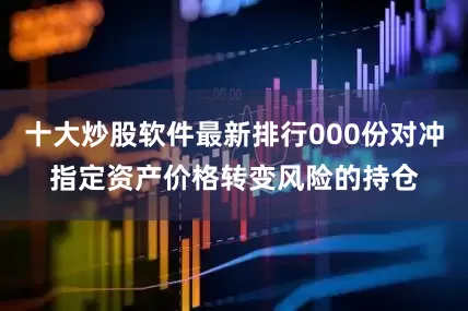 十大炒股软件最新排行000份对冲指定资产价格转变风险的持仓