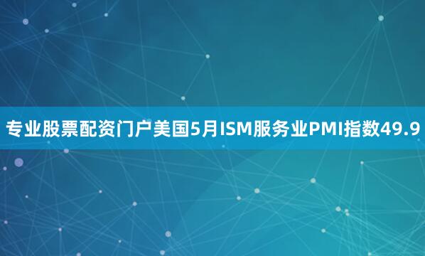 专业股票配资门户美国5月ISM服务业PMI指数49.9