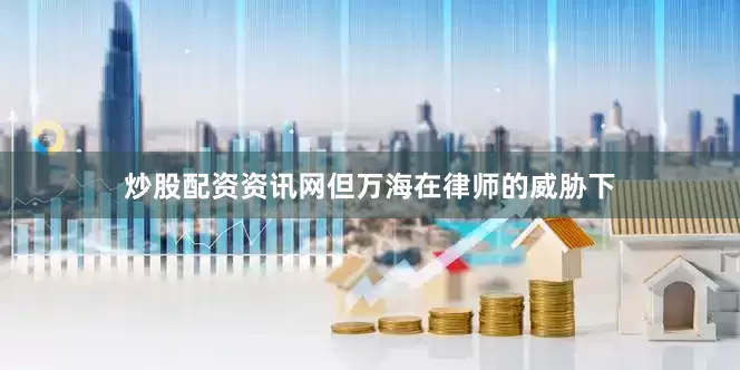 炒股配资资讯网但万海在律师的威胁下