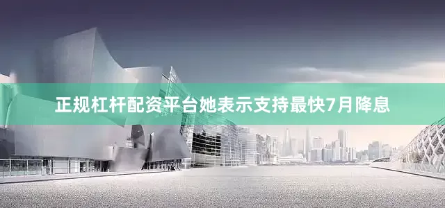 正规杠杆配资平台她表示支持最快7月降息
