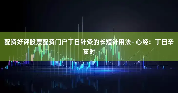 配资好评股票配资门户丁日针灸的长短针用法- 心经：丁日辛亥时