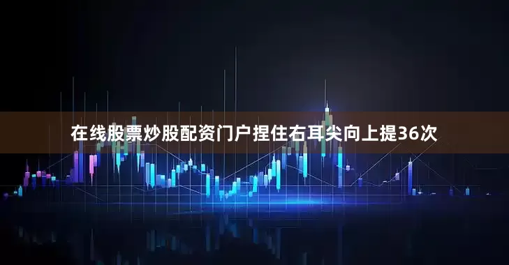 在线股票炒股配资门户捏住右耳尖向上提36次