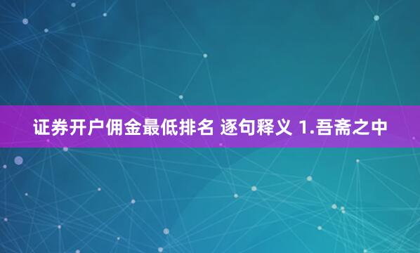 证券开户佣金最低排名 逐句释义 1.吾斋之中