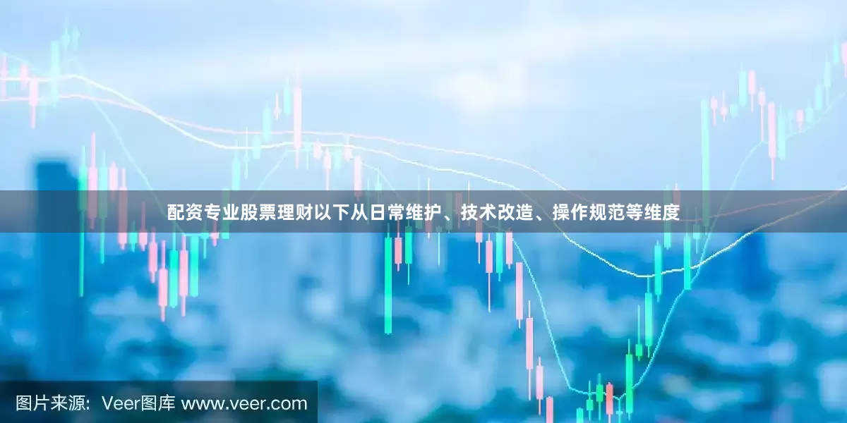 配资专业股票理财以下从日常维护、技术改造、操作规范等维度