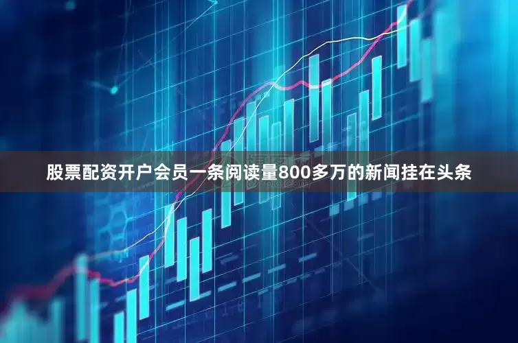 股票配资开户会员一条阅读量800多万的新闻挂在头条