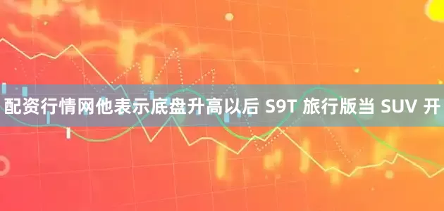 配资行情网他表示底盘升高以后 S9T 旅行版当 SUV 开