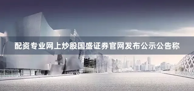 配资专业网上炒股国盛证券官网发布公示公告称