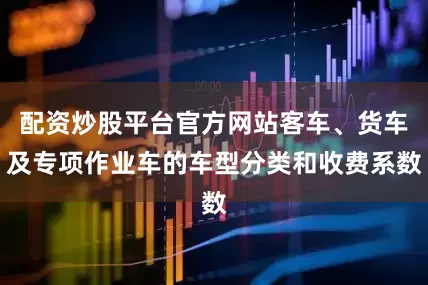 配资炒股平台官方网站客车、货车及专项作业车的车型分类和收费系数