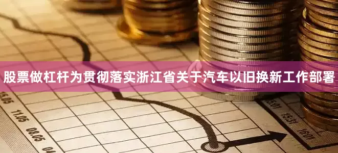 股票做杠杆为贯彻落实浙江省关于汽车以旧换新工作部署
