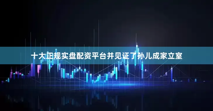 十大正规实盘配资平台并见证了孙儿成家立室