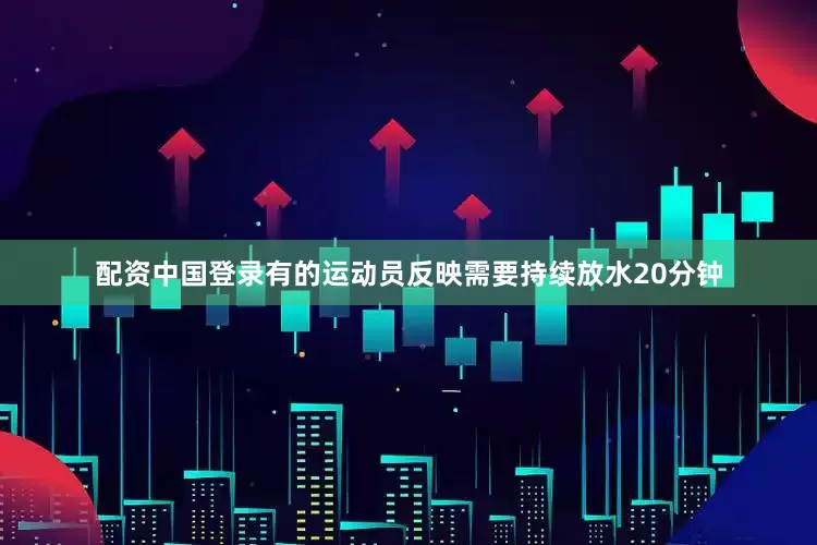 配资中国登录有的运动员反映需要持续放水20分钟
